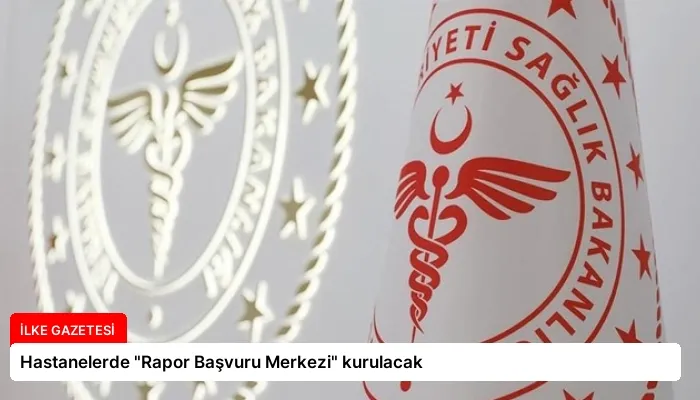 Hastanelerde “Rapor Başvuru Merkezi” kurulacak