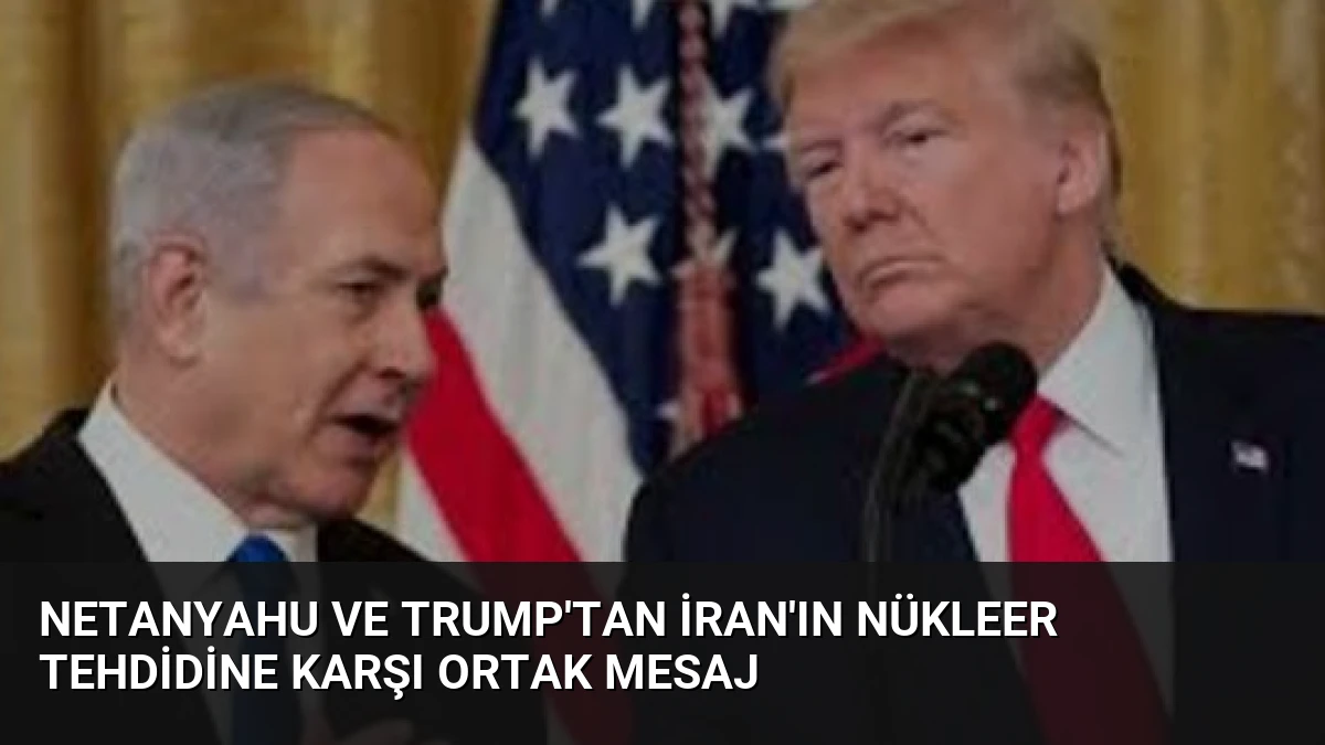 Netanyahu ve Trump’tan İran’ın Nükleer Tehdidine Karşı Ortak Mesaj