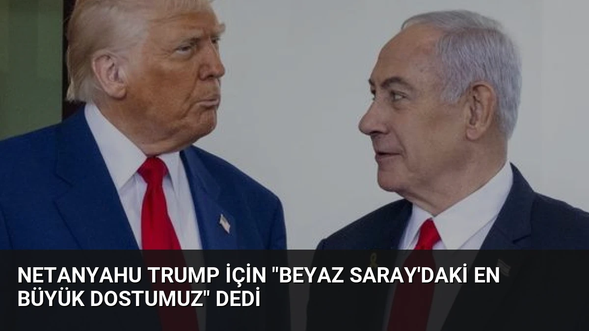 Netanyahu Trump İçin “Beyaz Saray’daki En Büyük Dostumuz” Dedi