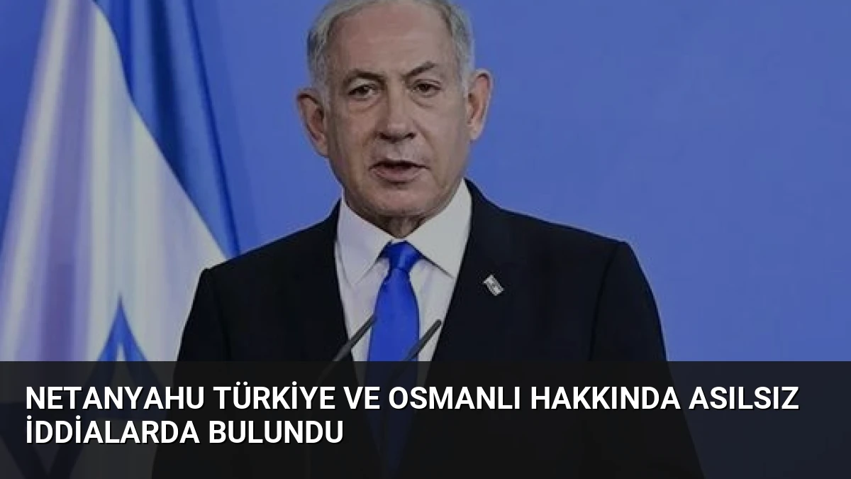 Netanyahu Türkiye ve Osmanlı Hakkında Asılsız İddialarda Bulundu