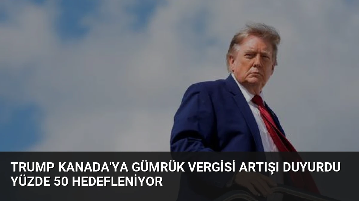 Trump Kanada’ya Gümrük Vergisi Artışı Duyurdu Yüzde 50 Hedefleniyor